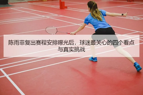 陈雨菲复出赛程安排曝光后，球迷最关心的四个看点与真实挑战