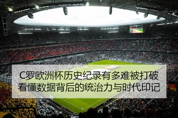 C罗欧洲杯历史纪录有多难被打破 看懂数据背后的统治力与时代印记 | C7GAME